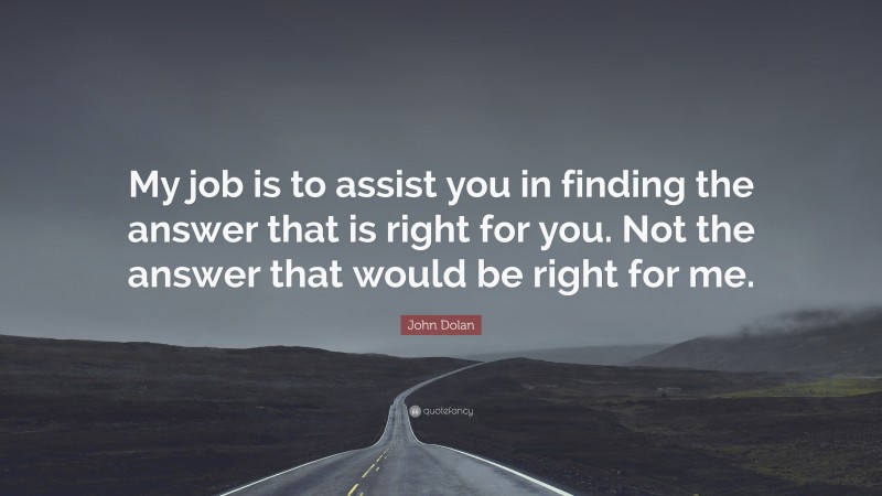 John Dolan Quote: “My job is to assist you in finding the answer that is right for you. Not the answer that would be right for me.”