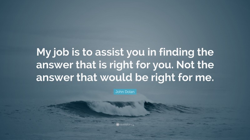 John Dolan Quote: “My job is to assist you in finding the answer that is right for you. Not the answer that would be right for me.”