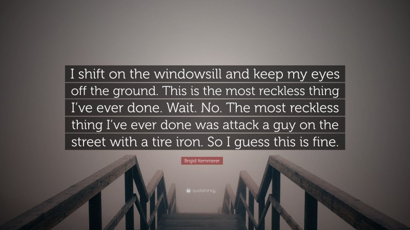 Brigid Kemmerer Quote: “I shift on the windowsill and keep my eyes off the ground. This is the most reckless thing I’ve ever done. Wait. No. The most reckless thing I’ve ever done was attack a guy on the street with a tire iron. So I guess this is fine.”