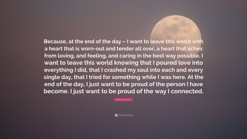 Bianca Sparacino Quote: “Because, at the end of the day – I want to leave this world with a heart that is worn-out and tender all over, a heart that aches from loving, and feeling, and caring in the best way possible. I want to leave this world knowing that I poured love into everything I did, that I crashed my soul into each and every single day, that I tried for something while I was here. At the end of the day, I just want to be proud of the person I have become. I just want to be proud of the way I connected.”