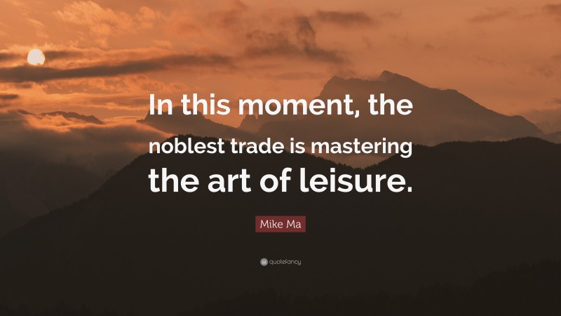 Mike Ma Quote: “In this moment, the noblest trade is mastering the art of leisure.”
