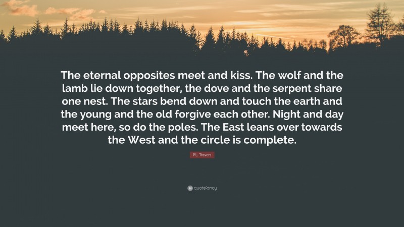 P.L. Travers Quote: “The eternal opposites meet and kiss. The wolf and the lamb lie down together, the dove and the serpent share one nest. The stars bend down and touch the earth and the young and the old forgive each other. Night and day meet here, so do the poles. The East leans over towards the West and the circle is complete.”