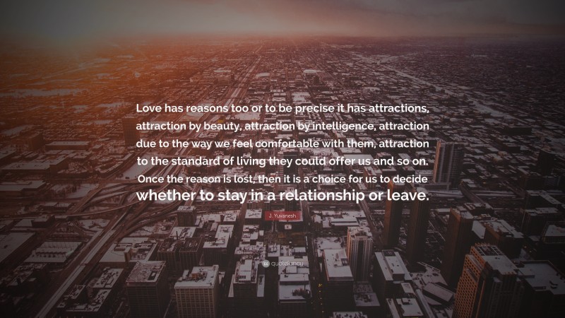 J. Yuvanesh Quote: “Love has reasons too or to be precise it has attractions, attraction by beauty, attraction by intelligence, attraction due to the way we feel comfortable with them, attraction to the standard of living they could offer us and so on. Once the reason is lost, then it is a choice for us to decide whether to stay in a relationship or leave.”