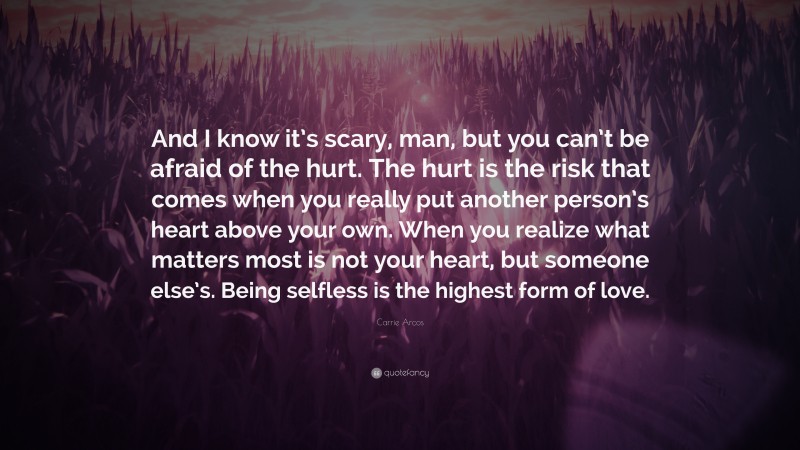 Carrie Arcos Quote: “And I know it’s scary, man, but you can’t be afraid of the hurt. The hurt is the risk that comes when you really put another person’s heart above your own. When you realize what matters most is not your heart, but someone else’s. Being selfless is the highest form of love.”