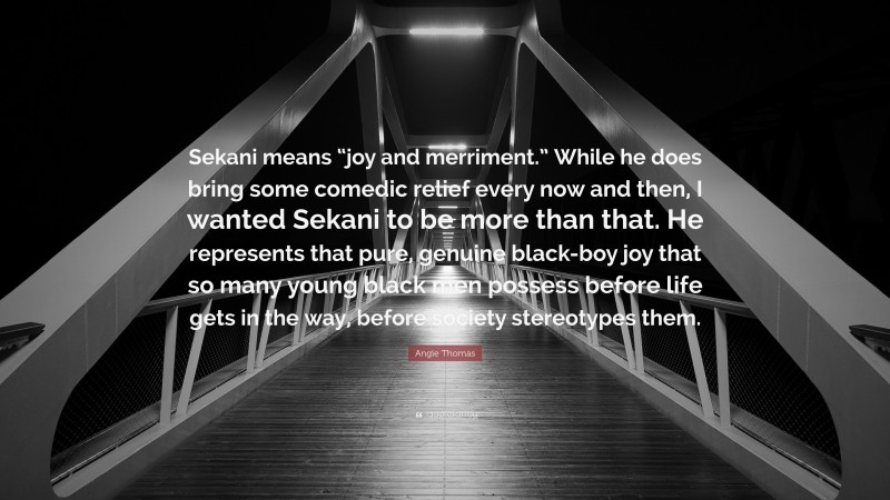 Angie Thomas Quote: “Sekani means “joy and merriment.” While he does bring some comedic relief every now and then, I wanted Sekani to be more than that. He represents that pure, genuine black-boy joy that so many young black men possess before life gets in the way, before society stereotypes them.”