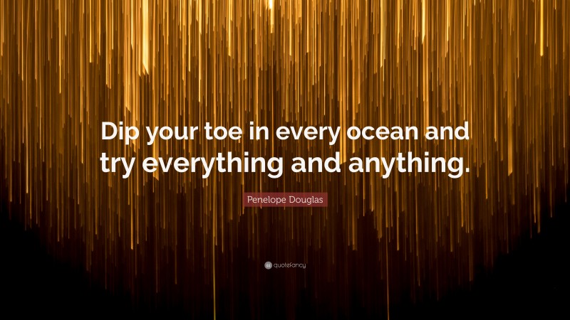 Penelope Douglas Quote: “Dip your toe in every ocean and try everything and anything.”