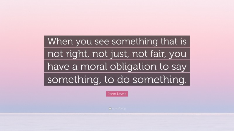 John Lewis Quote: “When you see something that is not right, not just, not fair, you have a moral obligation to say something, to do something.”