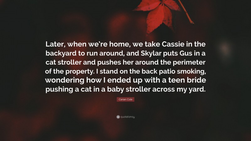 Carian Cole Quote: “Later, when we’re home, we take Cassie in the backyard to run around, and Skylar puts Gus in a cat stroller and pushes her around the perimeter of the property. I stand on the back patio smoking, wondering how I ended up with a teen bride pushing a cat in a baby stroller across my yard.”