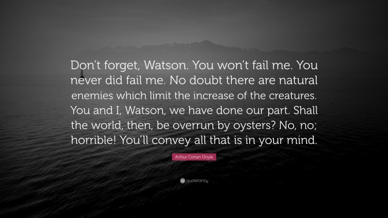 Arthur Conan Doyle Quote: “Don’t forget, Watson. You won’t fail me. You never did fail me. No doubt there are natural enemies which limit the increase of the creatures. You and I, Watson, we have done our part. Shall the world, then, be overrun by oysters? No, no; horrible! You’ll convey all that is in your mind.”