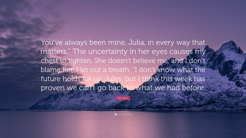 K.C. Lynn Quote: “You’ve always been mine, Julia, in every way that matters.” The uncertainty in her eyes causes my chest to tighten. She doesn’t believe me, and I don’t blame her. I let out a breath. “I don’t know what the future holds for us, Jules, but I think this week has proven we can’t go back to what we had before.”