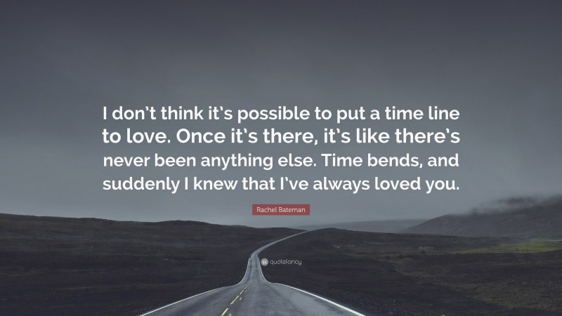 Rachel Bateman Quote: “I don’t think it’s possible to put a time line to love. Once it’s there, it’s like there’s never been anything else. Time bends, and suddenly I knew that I’ve always loved you.”