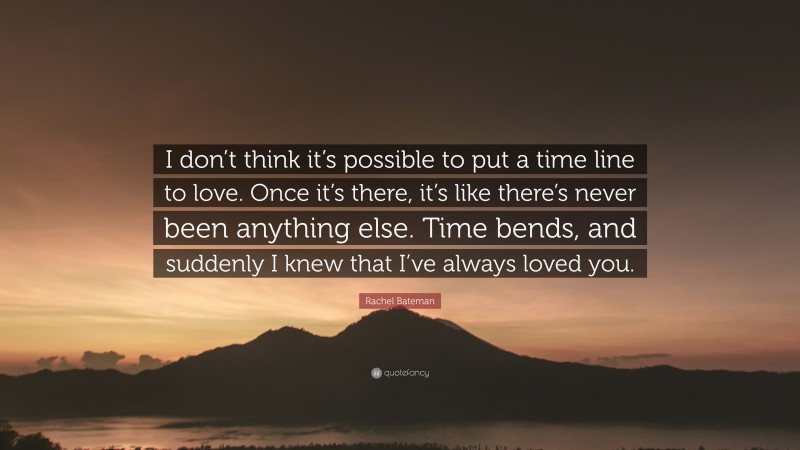 Rachel Bateman Quote: “I don’t think it’s possible to put a time line to love. Once it’s there, it’s like there’s never been anything else. Time bends, and suddenly I knew that I’ve always loved you.”