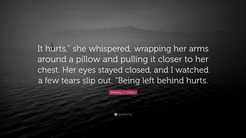 Brittainy C. Cherry Quote: “It hurts,” she whispered, wrapping her arms around a pillow and pulling it closer to her chest. Her eyes stayed closed, and I watched a few tears slip out. “Being left behind hurts.”