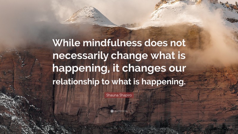 Shauna Shapiro Quote: “While mindfulness does not necessarily change what is happening, it changes our relationship to what is happening.”