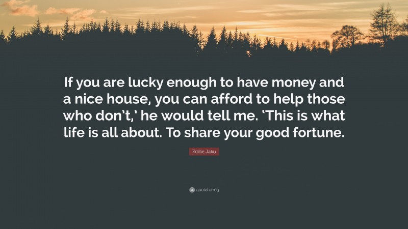 Eddie Jaku Quote: “If you are lucky enough to have money and a nice house, you can afford to help those who don’t,’ he would tell me. ‘This is what life is all about. To share your good fortune.”