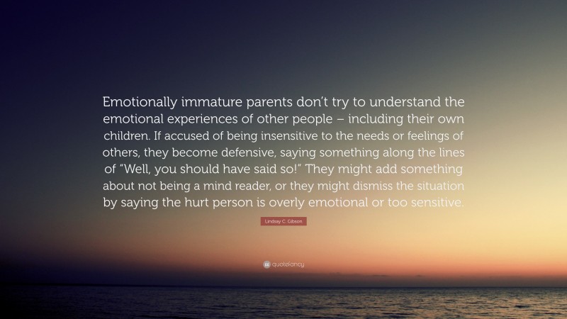 Lindsay C. Gibson Quote: “Emotionally immature parents don’t try to understand the emotional experiences of other people – including their own children. If accused of being insensitive to the needs or feelings of others, they become defensive, saying something along the lines of “Well, you should have said so!” They might add something about not being a mind reader, or they might dismiss the situation by saying the hurt person is overly emotional or too sensitive.”