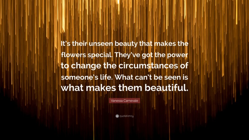 Vanessa Carnevale Quote: “It’s their unseen beauty that makes the flowers special. They’ve got the power to change the circumstances of someone’s life. What can’t be seen is what makes them beautiful.”