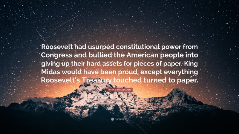 Brion T. McClanahan Quote: “Roosevelt had usurped constitutional power from Congress and bullied the American people into giving up their hard assets for pieces of paper. King Midas would have been proud, except everything Roosevelt’s Treasury touched turned to paper.”