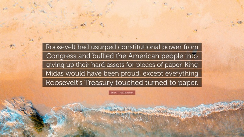 Brion T. McClanahan Quote: “Roosevelt had usurped constitutional power from Congress and bullied the American people into giving up their hard assets for pieces of paper. King Midas would have been proud, except everything Roosevelt’s Treasury touched turned to paper.”