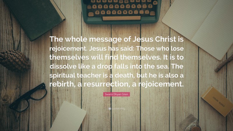 Swami Dhyan Giten Quote: “The whole message of Jesus Christ is rejoicement. Jesus has said: Those who lose themselves will find themselves. It is to dissolve like a drop falls into the sea. The spiritual teacher is a death, but he is also a rebirth, a resurrection, a rejoicement.”