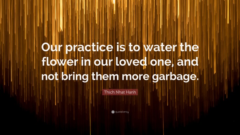 Thich Nhat Hanh Quote: “Our practice is to water the flower in our loved one, and not bring them more garbage.”