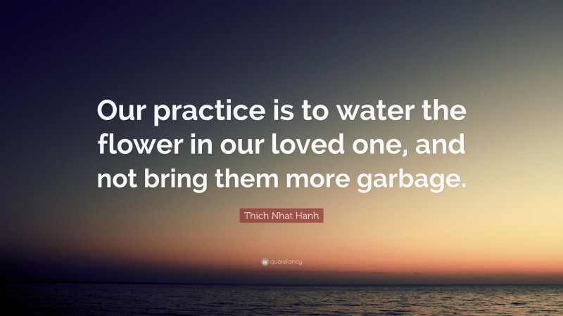 Thich Nhat Hanh Quote: “Our practice is to water the flower in our loved one, and not bring them more garbage.”
