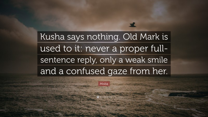 Misba Quote: “Kusha says nothing. Old Mark is used to it: never a proper full-sentence reply, only a weak smile and a confused gaze from her.”