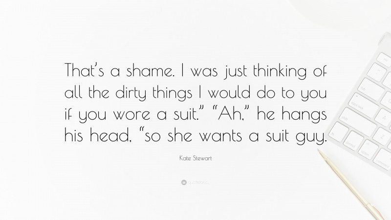 Kate Stewart Quote: “That’s a shame. I was just thinking of all the dirty things I would do to you if you wore a suit.” “Ah,” he hangs his head, “so she wants a suit guy.”