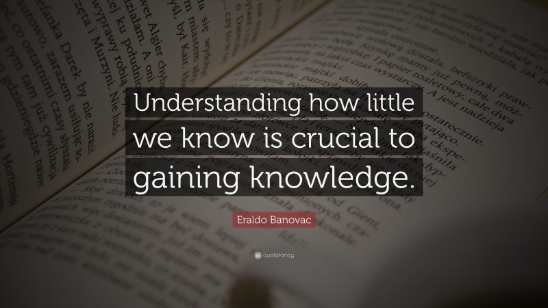 Eraldo Banovac Quote: “Understanding how little we know is crucial to gaining knowledge.”