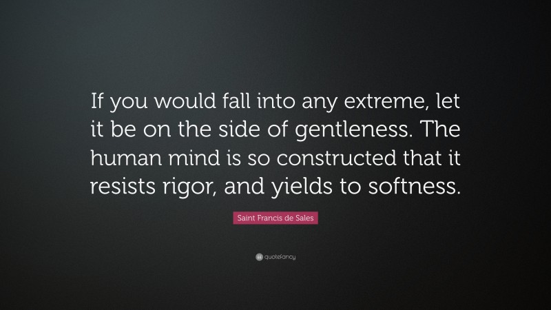 Saint Francis de Sales Quote: “If you would fall into any extreme, let it be on the side of gentleness. The human mind is so constructed that it resists rigor, and yields to softness.”