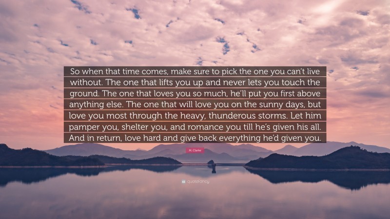 M. Clarke Quote: “So when that time comes, make sure to pick the one you can’t live without. The one that lifts you up and never lets you touch the ground. The one that loves you so much, he’ll put you first above anything else. The one that will love you on the sunny days, but love you most through the heavy, thunderous storms. Let him pamper you, shelter you, and romance you till he’s given his all. And in return, love hard and give back everything he’d given you.”