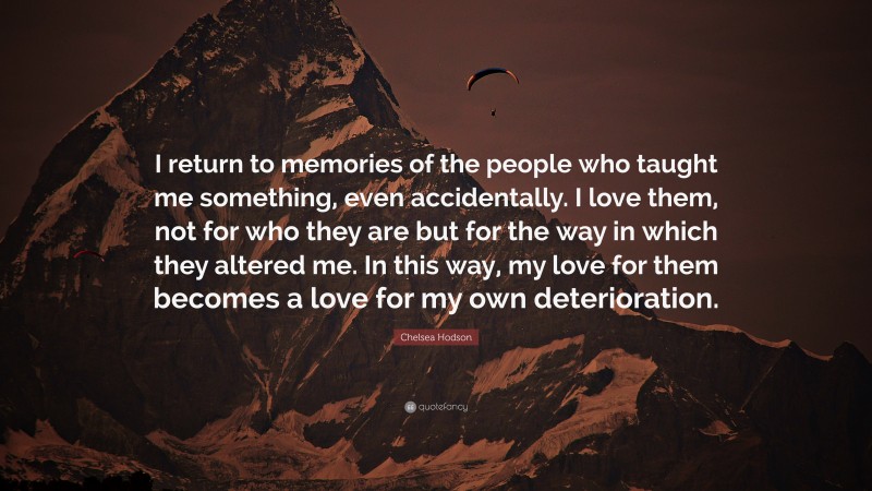 Chelsea Hodson Quote: “I return to memories of the people who taught me something, even accidentally. I love them, not for who they are but for the way in which they altered me. In this way, my love for them becomes a love for my own deterioration.”