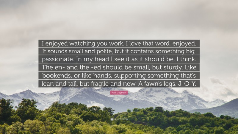 Kate Clayborn Quote: “I enjoyed watching you work. I love that word, enjoyed. It sounds small and polite, but it contains something big, passionate. In my head I see it as it should be, I think. The en- and the -ed should be small, but sturdy. Like bookends, or like hands, supporting something that’s lean and tall, but fragile and new. A fawn’s legs. J-O-Y.”