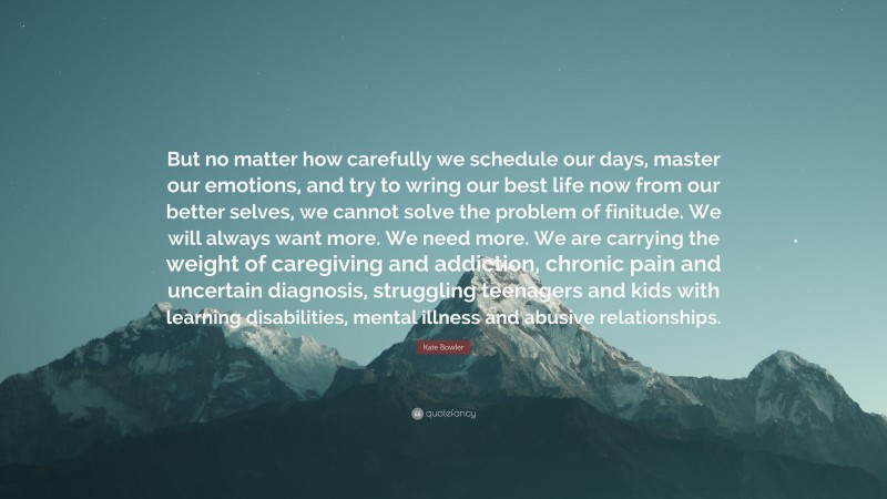 Kate Bowler Quote: “But no matter how carefully we schedule our days, master our emotions, and try to wring our best life now from our better selves, we cannot solve the problem of finitude. We will always want more. We need more. We are carrying the weight of caregiving and addiction, chronic pain and uncertain diagnosis, struggling teenagers and kids with learning disabilities, mental illness and abusive relationships.”