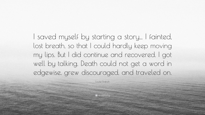 Louise Erdrich Quote: “I saved myself by starting a story... I fainted, lost breath, so that I could hardly keep moving my lips. But I did continue and recovered. I got well by talking. Death could not get a word in edgewise, grew discouraged, and traveled on.”