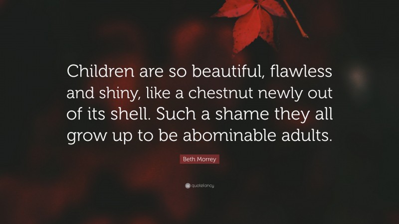 Beth Morrey Quote: “Children are so beautiful, flawless and shiny, like a chestnut newly out of its shell. Such a shame they all grow up to be abominable adults.”