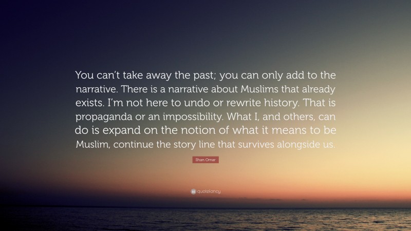 Ilhan Omar Quote: “You can’t take away the past; you can only add to the narrative. There is a narrative about Muslims that already exists. I’m not here to undo or rewrite history. That is propaganda or an impossibility. What I, and others, can do is expand on the notion of what it means to be Muslim, continue the story line that survives alongside us.”