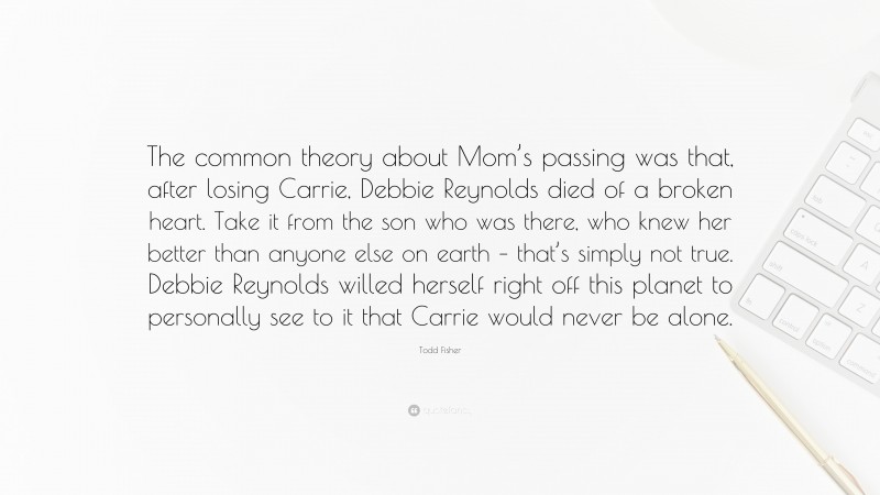 Todd Fisher Quote: “The common theory about Mom’s passing was that, after losing Carrie, Debbie Reynolds died of a broken heart. Take it from the son who was there, who knew her better than anyone else on earth – that’s simply not true. Debbie Reynolds willed herself right off this planet to personally see to it that Carrie would never be alone.”