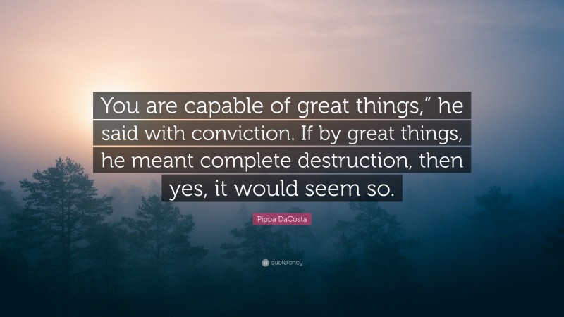 Pippa DaCosta Quote: “You are capable of great things,” he said with conviction. If by great things, he meant complete destruction, then yes, it would seem so.”