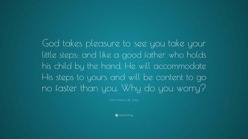 Saint Francis de Sales Quote: “God takes pleasure to see you take your little steps; and like a good father who holds his child by the hand, He will accommodate His steps to yours and will be content to go no faster than you. Why do you worry?”