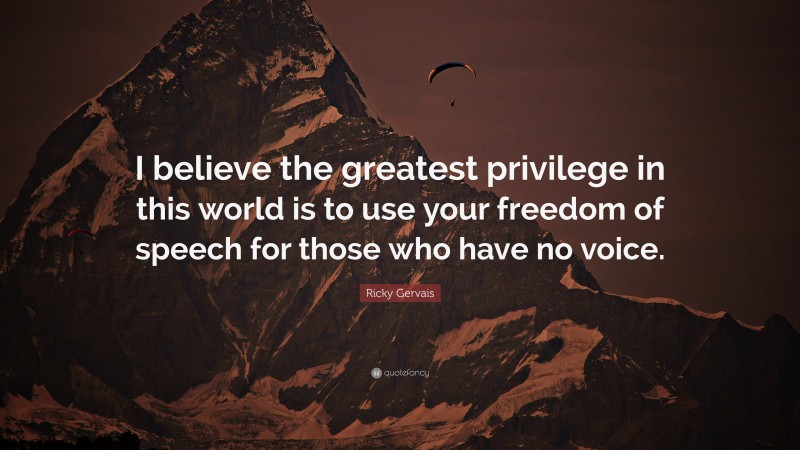 Ricky Gervais Quote: “I believe the greatest privilege in this world is to use your freedom of speech for those who have no voice.”