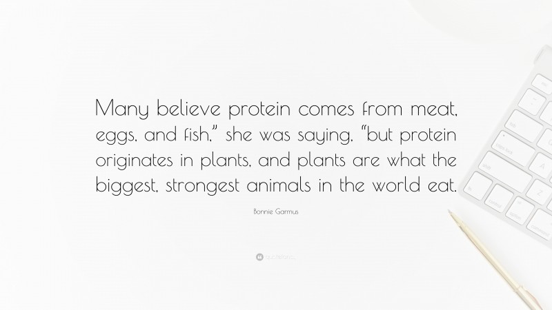 Bonnie Garmus Quote: “Many believe protein comes from meat, eggs, and fish,” she was saying, “but protein originates in plants, and plants are what the biggest, strongest animals in the world eat.”