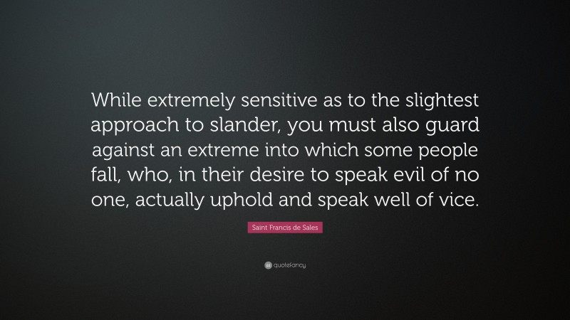 Saint Francis de Sales Quote: “While extremely sensitive as to the slightest approach to slander, you must also guard against an extreme into which some people fall, who, in their desire to speak evil of no one, actually uphold and speak well of vice.”