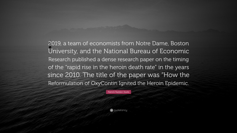 Patrick Radden Keefe Quote: “2019, a team of economists from Notre Dame, Boston University, and the National Bureau of Economic Research published a dense research paper on the timing of the “rapid rise in the heroin death rate” in the years since 2010. The title of the paper was “How the Reformulation of OxyContin Ignited the Heroin Epidemic.”