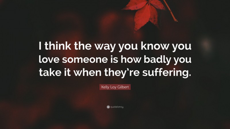 Kelly Loy Gilbert Quote: “I think the way you know you love someone is how badly you take it when they’re suffering.”