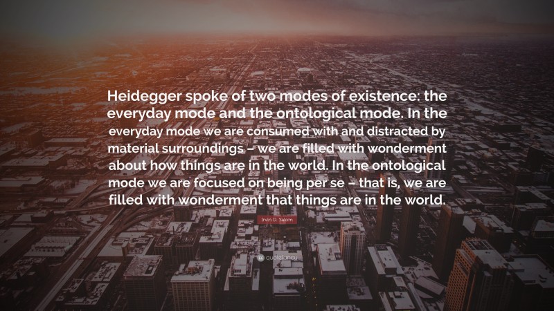 Irvin D. Yalom Quote: “Heidegger spoke of two modes of existence: the everyday mode and the ontological mode. In the everyday mode we are consumed with and distracted by material surroundings – we are filled with wonderment about how things are in the world. In the ontological mode we are focused on being per se – that is, we are filled with wonderment that things are in the world.”