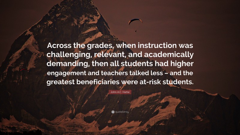 John A.C. Hattie Quote: “Across the grades, when instruction was challenging, relevant, and academically demanding, then all students had higher engagement and teachers talked less – and the greatest beneficiaries were at-risk students.”