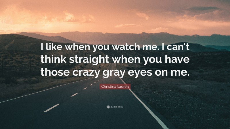 Christina Lauren Quote: “I like when you watch me. I can’t think straight when you have those crazy gray eyes on me.”
