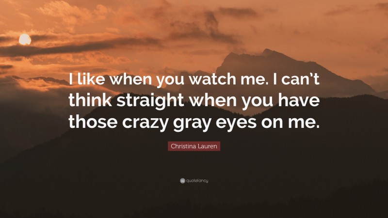 Christina Lauren Quote: “I like when you watch me. I can’t think straight when you have those crazy gray eyes on me.”