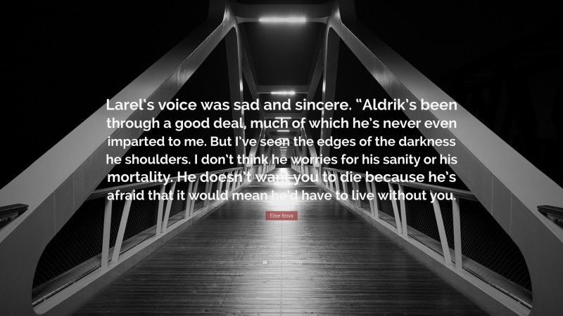 Elise Kova Quote: “Larel’s voice was sad and sincere. “Aldrik’s been through a good deal, much of which he’s never even imparted to me. But I’ve seen the edges of the darkness he shoulders. I don’t think he worries for his sanity or his mortality. He doesn’t want you to die because he’s afraid that it would mean he’d have to live without you.”